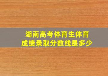 湖南高考体育生体育成绩录取分数线是多少