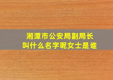 湘潭市公安局副局长叫什么名字呢女士是谁