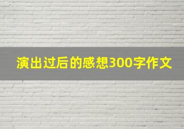 演出过后的感想300字作文