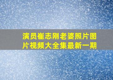 演员崔志刚老婆照片图片视频大全集最新一期