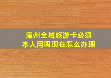 漳州全域旅游卡必须本人用吗现在怎么办理