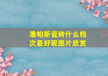 潘帕斯瓷砖什么档次最好呢图片欣赏