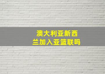 澳大利亚新西兰加入亚篮联吗