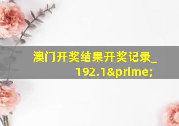 澳门开奖结果开奖记录_192.1′