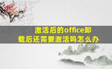 激活后的office卸载后还需要激活吗怎么办