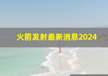 火箭发射最新消息2024