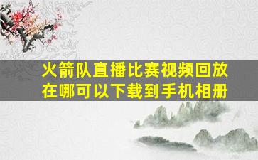 火箭队直播比赛视频回放在哪可以下载到手机相册