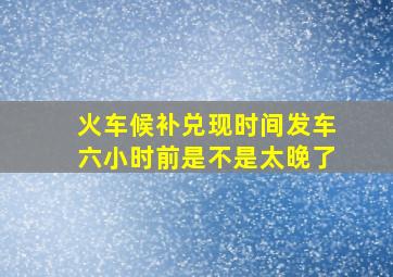 火车候补兑现时间发车六小时前是不是太晚了