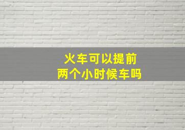 火车可以提前两个小时候车吗