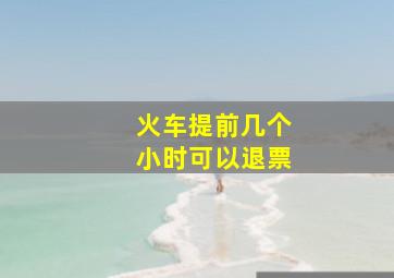 火车提前几个小时可以退票