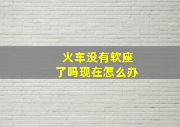 火车没有软座了吗现在怎么办