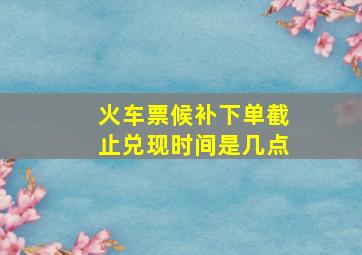 火车票候补下单截止兑现时间是几点