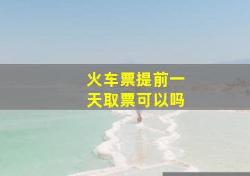 火车票提前一天取票可以吗