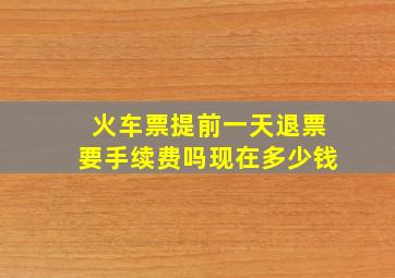 火车票提前一天退票要手续费吗现在多少钱