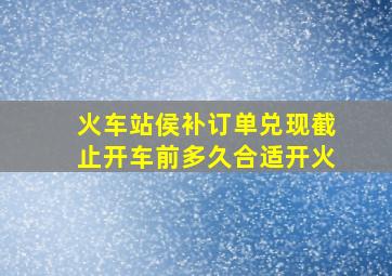 火车站侯补订单兑现截止开车前多久合适开火