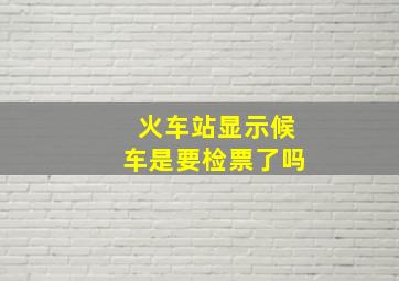 火车站显示候车是要检票了吗