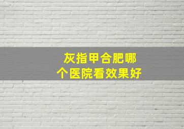 灰指甲合肥哪个医院看效果好