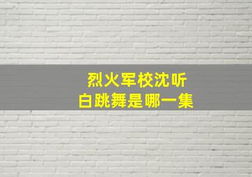 烈火军校沈听白跳舞是哪一集