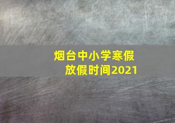 烟台中小学寒假放假时间2021