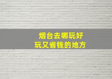 烟台去哪玩好玩又省钱的地方