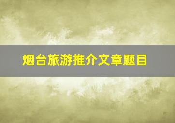 烟台旅游推介文章题目