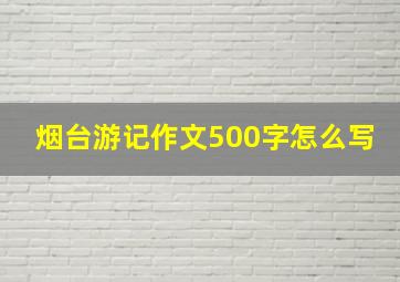 烟台游记作文500字怎么写