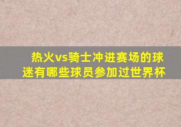 热火vs骑士冲进赛场的球迷有哪些球员参加过世界杯