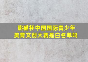 熊猫杯中国国际青少年美育文创大赛是白名单吗