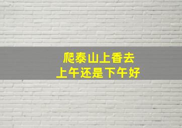 爬泰山上香去上午还是下午好