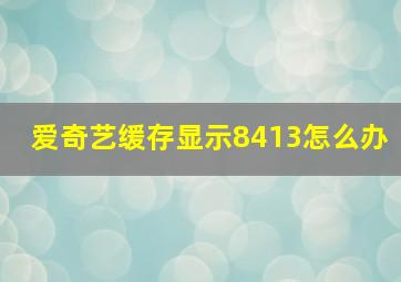 爱奇艺缓存显示8413怎么办