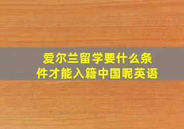 爱尔兰留学要什么条件才能入籍中国呢英语