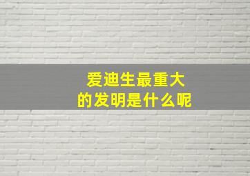 爱迪生最重大的发明是什么呢