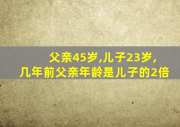 父亲45岁,儿子23岁,几年前父亲年龄是儿子的2倍