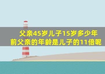 父亲45岁儿子15岁多少年前父亲的年龄是儿子的11倍呢