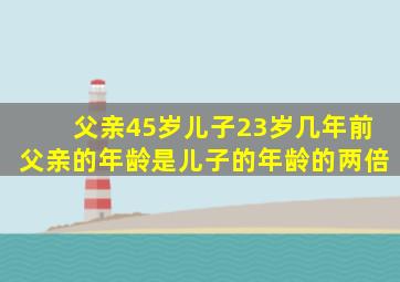 父亲45岁儿子23岁几年前父亲的年龄是儿子的年龄的两倍