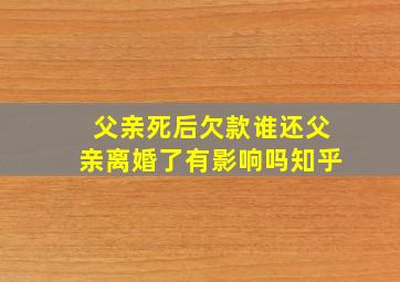 父亲死后欠款谁还父亲离婚了有影响吗知乎