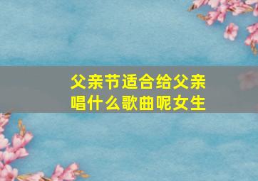 父亲节适合给父亲唱什么歌曲呢女生