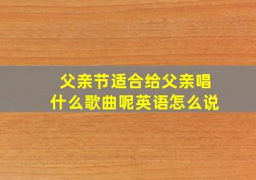 父亲节适合给父亲唱什么歌曲呢英语怎么说