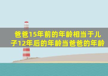 爸爸15年前的年龄相当于儿子12年后的年龄当爸爸的年龄