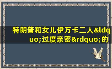 特朗普和女儿伊万卡二人“过度亲密”的照片