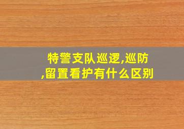 特警支队巡逻,巡防,留置看护有什么区别