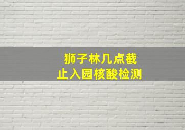 狮子林几点截止入园核酸检测