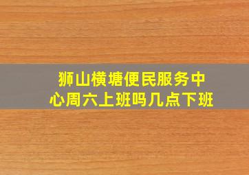 狮山横塘便民服务中心周六上班吗几点下班