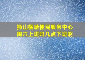 狮山横塘便民服务中心周六上班吗几点下班啊