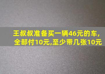 王叔叔准备买一辆46元的车,全部付10元,至少带几张10元