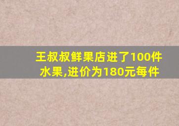 王叔叔鲜果店进了100件水果,进价为180元每件