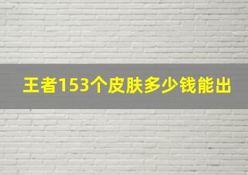 王者153个皮肤多少钱能出