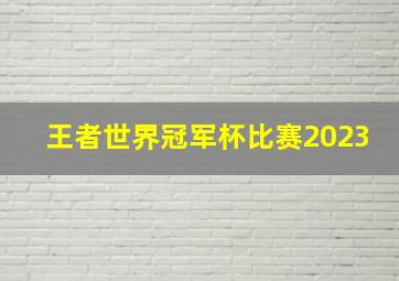 王者世界冠军杯比赛2023