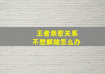 王者亲密关系不想解除怎么办