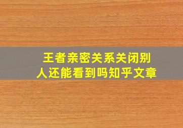 王者亲密关系关闭别人还能看到吗知乎文章